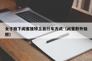 女子拍下闺蜜独特上自行车方式（闺蜜野外拍照）