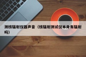 测核辐射仪器声音（核辐射测试仪本身有辐射吗）