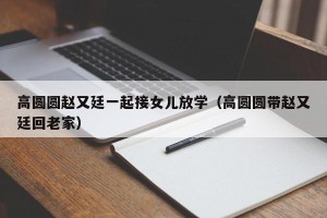 高圆圆赵又廷一起接女儿放学（高圆圆带赵又廷回老家）