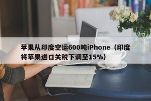苹果从印度空运600吨iPhone（印度将苹果进口关税下调至15%）