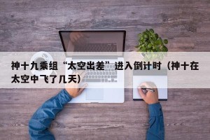 神十九乘组“太空出差”进入倒计时（神十在太空中飞了几天）