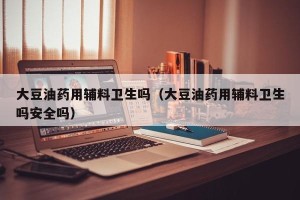 大豆油药用辅料卫生吗（大豆油药用辅料卫生吗安全吗）