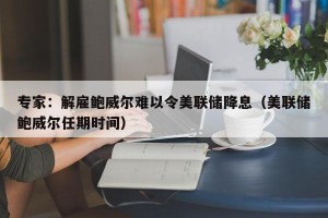 专家：解雇鲍威尔难以令美联储降息（美联储鲍威尔任期时间）