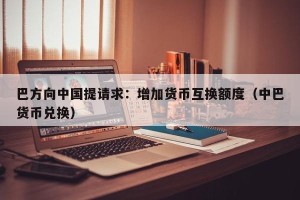 巴方向中国提请求：增加货币互换额度（中巴货币兑换）