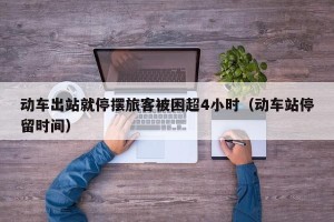 动车出站就停摆旅客被困超4小时（动车站停留时间）