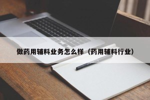 做药用辅料业务怎么样（药用辅料行业）