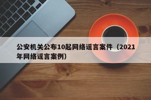 公安机关公布10起网络谣言案件（2021年网络谣言案例）