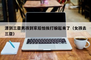 漂到三亚男孩到家后怕挨打躲起来了（女孩去三亚）
