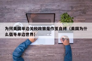 为何美国单边关税政策是作茧自缚（美国为什么倡导单边世界）