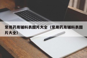 常用药用辅料表图片大全（常用药用辅料表图片大全）