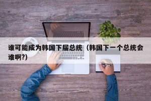 谁可能成为韩国下届总统（韩国下一个总统会谁啊?）