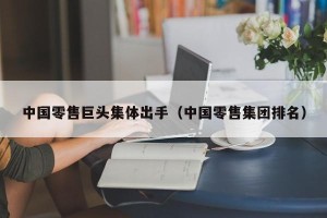 中国零售巨头集体出手（中国零售集团排名）