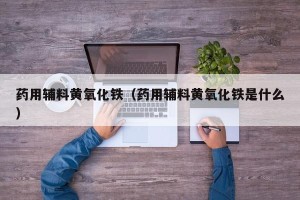 药用辅料黄氧化铁（药用辅料黄氧化铁是什么）