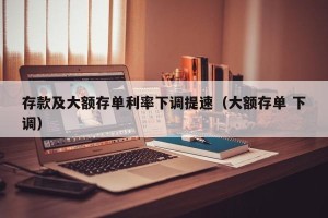 存款及大额存单利率下调提速（大额存单 下调）