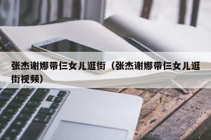 张杰谢娜带仨女儿逛街（张杰谢娜带仨女儿逛街视频）