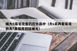 曝大S豪宅处置仍在协商中（大s卖两套豪宅救夫?离婚原因疑曝光）