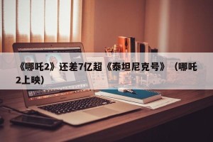 《哪吒2》还差7亿超《泰坦尼克号》（哪吒2上映）