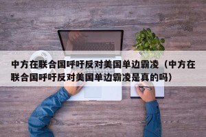 中方在联合国呼吁反对美国单边霸凌（中方在联合国呼吁反对美国单边霸凌是真的吗）