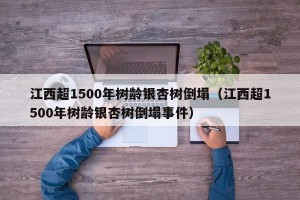 江西超1500年树龄银杏树倒塌（江西超1500年树龄银杏树倒塌事件）