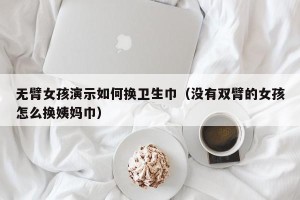 无臂女孩演示如何换卫生巾（没有双臂的女孩怎么换姨妈巾）