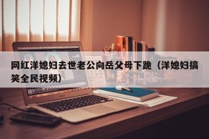 网红洋媳妇去世老公向岳父母下跪（洋媳妇搞笑全民视频）