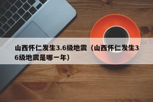 山西怀仁发生3.6级地震（山西怀仁发生36级地震是哪一年）