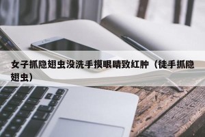 女子抓隐翅虫没洗手摸眼睛致红肿（徒手抓隐翅虫）