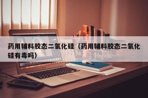 药用辅料胶态二氧化硅（药用辅料胶态二氧化硅有毒吗）