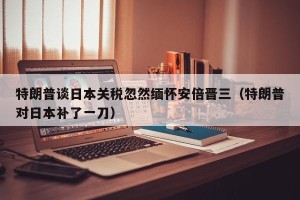 特朗普谈日本关税忽然缅怀安倍晋三（特朗普对日本补了一刀）