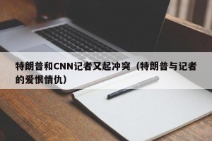 特朗普和CNN记者又起冲突（特朗普与记者的爱恨情仇）