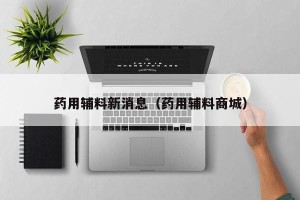 药用辅料新消息（药用辅料商城）