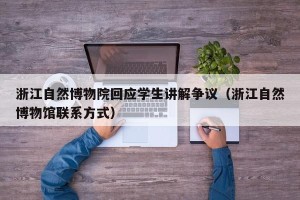 浙江自然博物院回应学生讲解争议（浙江自然博物馆联系方式）