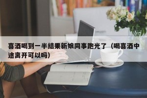 喜酒喝到一半结果新娘同事跑光了（喝喜酒中途离开可以吗）