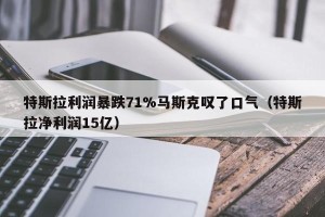 特斯拉利润暴跌71%马斯克叹了口气（特斯拉净利润15亿）