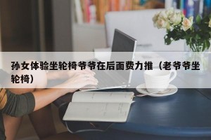 孙女体验坐轮椅爷爷在后面费力推（老爷爷坐轮椅）