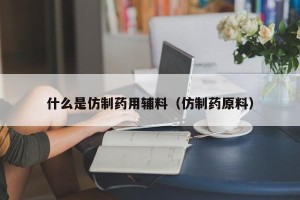 什么是仿制药用辅料（仿制药原料）