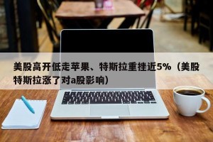 美股高开低走苹果、特斯拉重挫近5%（美股特斯拉涨了对a股影响）
