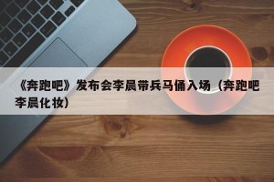 《奔跑吧》发布会李晨带兵马俑入场（奔跑吧李晨化妆）