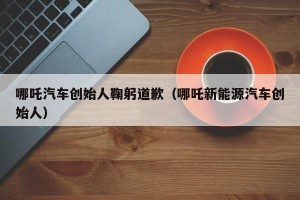哪吒汽车创始人鞠躬道歉（哪吒新能源汽车创始人）