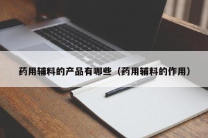 药用辅料的产品有哪些（药用辅料的作用）