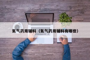 氮气药用辅料（氮气药用辅料有哪些）