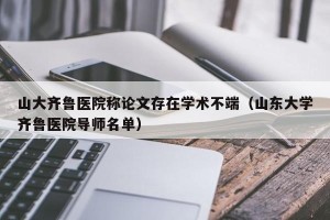 山大齐鲁医院称论文存在学术不端（山东大学齐鲁医院导师名单）