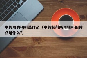 中药用的辅料是什么（中药制剂所用辅料的特点是什么?）