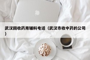 武汉回收药用辅料电话（武汉市收中药的公司）