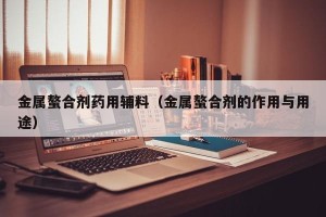 金属螯合剂药用辅料（金属螯合剂的作用与用途）