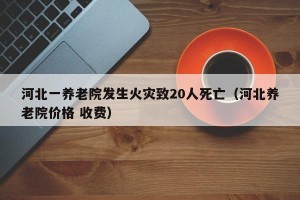 河北一养老院发生火灾致20人死亡（河北养老院价格 收费）