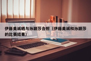 伊藤美诚晒与孙颖莎合照（伊藤美诚和孙颖莎的比赛结果）
