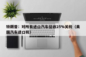 特朗普：对所有进口汽车征收25%关税（美国汽车进口税）
