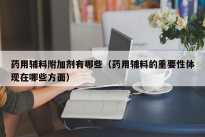 药用辅料附加剂有哪些（药用辅料的重要性体现在哪些方面）