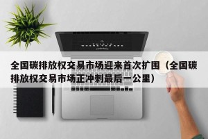 全国碳排放权交易市场迎来首次扩围（全国碳排放权交易市场正冲刺最后一公里）